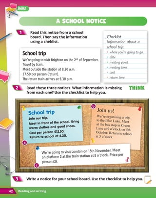 Reading and writing
42
Skills
42
Checklist
Checklist
Information about a
school trip:
•	 where you’re going to go
•	date
•	 meeting point
•	 meeting time
•	cost
•	 return time
1
1 Read this notice from a school
board. Then say the information
using a cheklist.
2
2 Read these three notices. What information is missing
from each one? Use the checklist to help you.
3
3 
Write a notice for your school board. Use the checklist to help you.
School trip
School trip
We’re going to visit Brighton on the 2nd
of September.
Travel by train.
Meet outside the station at 8.30 a.m.
£7.50 per person (return).
The return train arrives at 5.30 p.m.
Join us!
We’re organising a trip
to the Blue Lake. Meet
at the bus stop in Green
Lane at 9 o’clock on 5th
October. Return to school
at 5 o’clock.
We’re going to visit London on 15th November. Meet
on platform 2 at the train station at 8 o’clock. Price per
person £9.
School trip
Join our trip.
Meet in front of the school. Bring
warm clothes and good shoes.
Cost per person £12.50.
Return to school at 4.30.
A school notice
Think
Think
Think
Think
b
c
a
 