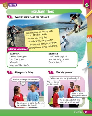 Creativity
5
5
43
Act out
1
1 Work in pairs. Read the role card.
2
2 Plan your holiday. 3
3 Work in groups.
I would like to go to the forest.
I don’t want to go to the forest.
What about the beach?
We are going to fish and
swim. What about you?
Where are you going on holidays?
What are you
going to do there?
We are going
to the beach.
Holiday time
You are going on holiday with
a school friend. Decide:
• Where you are going.
• How long you are going for.
• How you are going to get there.
• What you are going to do there.
Student A	 Student B
I would like to go to … 	 I don’t want to go to …
OK. What about … ?	 Yes, that’s a good idea.
We could … 	
Do you like … ?
Yes, I do. / No, I don’t.
Useful language
4
4
43
 