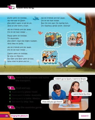 46 Singing for pleasure
All my friends are far away,
I’m on my own today.
But I’m not sad, I’m having fun,
I’m reading a great book. Hooray!
CD 2
16
1
1 	 Listen and song.
Suzie went on holiday,
All the way to Spain.
She didn’t want to go by air,
And so she took a train.
All my friends are far away,
I’m on my own today …
Paula went on holiday,
To Australia.
She didn’t read the flight number,
And flew to India.
All my friends are far away,
I’m on my own today …
Danny went on holiday,
By ship to Mexico.
But Ben and Billy went by bus,
Now they’re gone and so …
I didn’t go to Spain, I went to Brazil.
1	 Suzie went by plane / train.
2	 Paula went to India / Australia.
3	 Danny went to India / Mexico.
4	 Ben went by ship / bus.
2
2 	Point to the pictures and name
the transport.
3
3 	Read and say.
4
4 	Play the countries game.
How did you go there?
I went there by ship.
Lesson 3
 