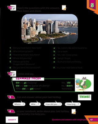 47
5
5
Questions and answers with simple past
CD 2
18
1
1 	 Match the questions with the answers.
Then listen and check.
1 	 Did you have fun in New York?
2 	 Who did you go with?
3 	 How long did you stay there?
4 	 Where did you stay?
5 	 Did you go to the
Guggenheim Museum?
6 	 Did you send me a postcard?
	 a No, I didn’t. We didn’t have time.
	 b For a week.
	 c Yes, I did. It was great.
	 d Sorry! I forgot.
	 e Mum and Dad and Bobby.
	 f In a hotel near Central Park.
CD 2
19
2
2 	 Listen and say.
3
3 	 Ask and answer about your last holiday.
Where … ? Who … ? How did you … ? How long … ?
G
Gr
ra
am
mm
ma
ar f
r fo
oc
cu
us
s
Did you go shopping?	 Yes, I did.
Did you see the Statue of Liberty?	 No, I didn’t.
When did you get home?	 Yesterday.	
Think!
Think!
Think!
Think!
Lesson 4
4
4 In your notebook, write about your last holiday.
Use Activity 3 to help you.
 