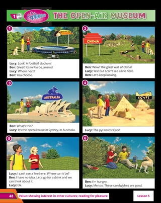 48 Value: showing interest in other cultures; reading for pleasure
CD 2
20
1
1
Lesson 5
6
6
5
5
3
3
2
2
1
1
Lucy: Look! A football stadium!
Ben: Great! It’s in Rio de Janeiro!
Lucy: Where next?
Ben: You choose.
Ben: What’s this?
Lucy: It’s the opera house in Sydney, in Australia.
Ben: Wow! The great wall of China!
Lucy: Yes! But I can’t see a line here.
Ben: Let’s keep looking.
Lucy: I can’t see a line here. Where can it be?
Ben: I have no idea. Let’s go for a drink and we
can think about it.
Lucy: Ok.
Ben: I’m hungry.
Lucy: Me too. These sandwiches are good.
The open-air museum
4
4
Lucy: The pyramids! Cool!
 