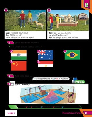 Silly Milly made a pyramid of jelly at the gym.
5
5
Phonics focus: and 49
2
2 	Look, read and answer.
1	 In which picture do they visit … ?
Lesson 6
5
5
8
8
7
7
Lucy: The book! It isn’t here!
Ben: Oh! Where is it?
Lucy: I don’t know. What can we do?
Ben: Hey, I can see... the line!
Lucy: Is it? Well spotted!
Ben: ‘In the light house come and see’.
3
3 	Find who says …
CD 2
21
4
4 	Listen and say.
It’s the opera house in Sydney, in Australia.
a b c
d e
 