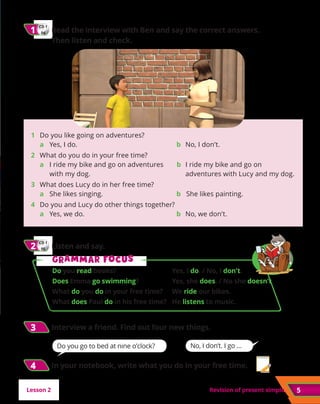5
Revision of present simple
CD 1
04
1
1 	
Read the interview with Ben and say the correct answers.
Then listen and check.
No, I don’t. I go …
Lesson 2
CD 1
05
2
2 	Listen and say.
3
3 	Interview a friend. Find out four new things.
G
Gr
ra
am
mm
ma
ar f
r fo
oc
cu
us
s
Do you read books?	 Yes, I do. / No, I don’t.
Does Emma go swimming?	 Yes, she does. / No she doesn’t.
What do you do in your free time?	 We ride our bikes.
What does Paul do in his free time?	 He listens to music.
Do you go to bed at nine o’clock?
1	 Do you like going on adventures?
	a 	 Yes, I do.	 b No, I don’t.
2 	 What do you do in your free time?
	a 	
I ride my bike and go on adventures
with my dog.
b 	
I ride my bike and go on
adventures with Lucy and my dog.
3 	 
What does Lucy do in her free time?
	a 	 She likes singing.	 b She likes painting.
4 	 
Do you and Lucy do other things together?
	a 	 Yes, we do.	 b No, we don’t.
4
4 	In your notebook, write what you do in your free time.
 