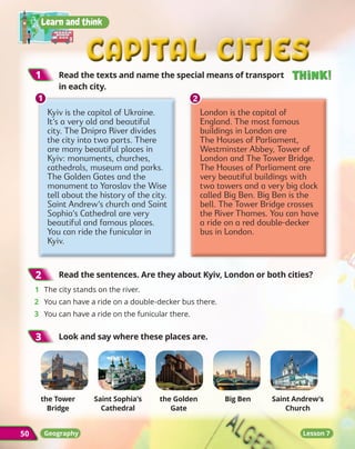 Capital cities
Capital cities
Learn and think
50
1
1 	
Read the texts and name the special means of transport
in each city.
50
Think!
Think!
Think!
Think!
Lesson 7
2
2 	
Read the sentences. Are they about Kyiv, London or both cities?
1	 The city stands on the river.
2	 You can have a ride on a double-decker bus there.
3	 You can have a ride on the funicular there.
3
3 	
Look and say where these places are.
the Tower
Bridge
Saint Sophia’s
Cathedral
the Golden
Gate
Big Ben Saint Andrew’s
Church
Geography
Kyiv is the capital of Ukraine.
It’s a very old and beautiful
city. The Dnipro River divides
the city into two parts. There
are many beautiful places in
Kyiv: monuments, churches,
cathedrals, museum and parks.
The Golden Gates and the
monument to Yaroslav the Wise
tell about the history of the city.
Saint Andrew’s church and Saint
Sophia’s Cathedral are very
beautiful and famous places.
You can ride the funicular in
Kyiv.
London is the capital of
England. The most famous
buildings in London are
The Houses of Parliament,
Westminster Abbey, Tower of
London and The Tower Bridge.
The Houses of Parliament are
very beautiful buildings with
two towers and a very big clock
called Big Ben. Big Ben is the
bell. The Tower Bridge crosses
the River Thames. You can have
a ride on a red double-decker
bus in London.
1
1 2
2
 