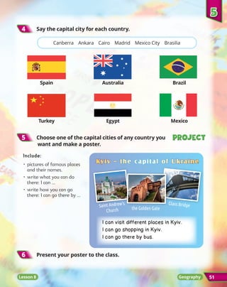 Lesson 8 51
5
5 	Choose one of the capital cities of any country you
want and make a poster.
4
4 	Say the capital city for each country.
Project
Project
Project
Project
Lesson 8
5
5
Canberra Ankara Cairo Madrid Mexico City Brasilia
Spain Australia Brazil
Turkey Egypt Mexico
6
6 	
Present your poster to the class.
Include:
•	pictures of famous places
and their names.
•	write what you can do
there: I can ...
•	write how you can go
there: I can go there by ...
Kyiv
Kyiv _
_ the capital of Ukraine
the capital of Ukraine
Saint Andrew’s
Church
Glass Bridge
the Golden Gate
Geography
I can visit different places in Kyiv.
I can go shopping in Kyiv.
I can go there by bus.
 