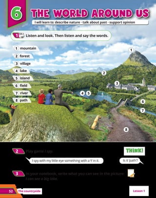 1
1
The countryside
52
The world around us
The world around us
I spy with my little eye something with a ‘t’ in it. Is it ‘path’?
6
6
CD 2
24
1
1 	Listen and look. Then listen and say the words.
path
8
8
island
5
5
river
7
7
lake
4
4
field
6
6
mountain
1
1
village
3
3
forest
2
2
4
4 5
5
2
2
1
1
3
3
6
6
7
7
8
8
Lesson 1
2
2 	Play game I spy. Think!
Think!
Think!
Think!
3
3 	In your notebook, write what you can see in the picture:
I can see a big lake.
 