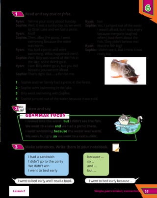Simple past revision; connectors 53
1	 Sophie and her family had a picnic in the forest. 
2	 Sophie went swimming in the lake. 
3	 Billy went swimming with Sophie. 
4	 Sophie jumped out of the water because it was cold. 
Ryan: Tell me your story about Sunday.
Sophie: Well, it was a sunny day, so we went
to Otter Lake and we had a picnic.
Ryan: And?
Sophie: Then, after the picnic, I went
swimming because the water
was warm.
Ryan: You had a picnic and went
swimming. What happened then?
Sophie: Well, Billy was scared of the fish in
the lake, so he didn’t go in.
Ryan: I see. Billy didn’t go in, but you did
because you weren’t afraid.
Sophie: That’s right. But … a fish bit me.
Ryan: No!
Sophie: Yes. I jumped out of the water.
I wasn’t afraid, but I was angry
because everyone laughed
when I told them about the
fish. They didn’t believe me!
Ryan: Was the fish big?
Sophie: I didn’t see it, but I think it was
really big.
because …
so …
and …
but …
I had a sandwich
I didn’t go to the party
We didn’t win
I went to bed early
I went to bed early and I read a book. I went to bed early because …
6
6
Lesson 2
1
1 	Read and say true or false.
CD 2
25
2
2 	Listen and say.
3
3 	
Make sentences. Write them in your notebook.
G
Gr
ra
am
mm
ma
ar f
r fo
oc
cu
us
s
I looked into the water, but I didn’t see the fish.
We went to a lake and we had a picnic there.
I went swimming because the water was warm.
We were hungry, so we went to a restaurant.
 