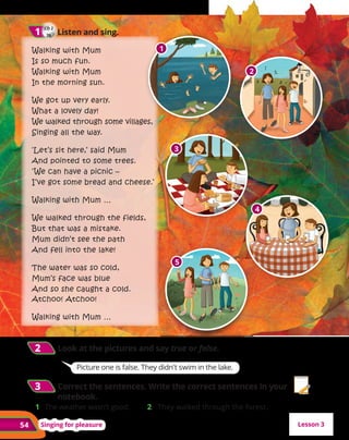 54 Singing for pleasure
Walking with Mum
Is so much fun.
Walking with Mum
In the morning sun.
We got up very early.
What a lovely day!
We walked through some villages,
Singing all the way.
‘Let’s sit here,’ said Mum
And pointed to some trees.
‘We can have a picnic –
I’ve got some bread and cheese.’
Walking with Mum …
We walked through the fields,
But that was a mistake.
Mum didn’t see the path
And fell into the lake!
The water was so cold,
Mum’s face was blue
And so she caught a cold.
Atchoo! Atchoo!
Walking with Mum …
CD 2
26
1
1 Listen and sing.
2
1
3
4
5
2
2 	Look at the pictures and say true or false.
3
3 	Correct the sentences. Write the correct sentences in your
notebook.
1 	 The weather wasn’t good. 2 They walked through the forest.
Lesson 3
Picture one is false. They didn't swim in the lake.
 