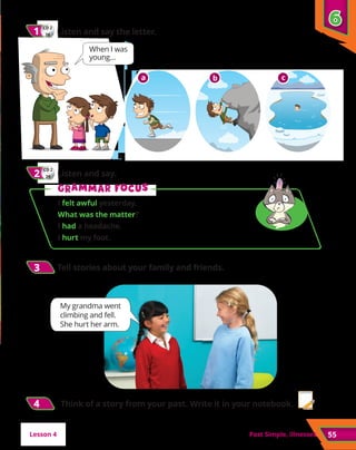 55
Past Simple, illnesses
CD 2
28
1
1 	Listen and say the letter.
3
3 	Tell stories about your family and friends.
When I was
young…
My grandma went
climbing and fell.
She hurt her arm.
6
6
a b c
CD 2
29
2
2 	Listen and say.
G
Gr
ra
am
mm
ma
ar f
r fo
oc
cu
us
s
I felt awful yesterday.		
What was the matter?
I had a headache.
I hurt my foot.
Lesson 4
4
4 Think of a story from your past. Write it in your notebook.
 