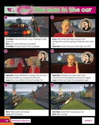 56
CD 2
1
10
CD 2
30
1
1
Grandpa: Take the phone, Lucy. I’m going to help
that man.
Ben: Can I come with you, Grandpa?
Grandpa: No way. Stay in the car, please.
Operator: Now, Mill Road is a long road. Can you
see the number on a house from the car?
Lucy: Yes, I can. We’re in front of number 92.
Ben: Wow! Look at Grandpa!
Lucy: He’s fantastic!
Lucy: My friend’s grandpa has got a fire
extinguisher and he’s going to help the man in the
car.
Operator: Good, but you mustn’t get out, OK?
Operator: All right. Just wait a few more
minutes for the ambulance and the fire engine.
Lucy: I think I can hear the ambulance now!
Grandpa: Quick! We must get you out.
Man: Agh, my leg!
Reading for pleasure
1
1 2
3 4
5 6
Lesson 5
 