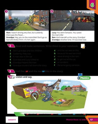 57
Man: I wasn’t driving very fast, but suddenly
there was this flood …
Grandpa: Hey, you on the motorbike! Don’t go so
fast! (He thinks) Hmm. It’s him again.
Lucy: You were fantastic. You saved
the man’s life!
Ben: And now tell us the story, Grandpa!
Grandpa: Another time. I’m too tired now.
2
2 Read and make sentences. Write them in your notebook.
1	 Ben’s grandpa and the children
2	 Suddenly, they saw
3	 A man was in the car
4	 Grandpa and Lucy talked to
5	 Grandpa helped the man
6	 Grandpa couldn’t tell them the story
a	 and the car was on fire.
b	 because he was too tired.
c	 were driving in the rain.
d	 to get out of the car.
e	 an accident.
f	 the emergency services.
Phonics focus: and
7 8
6
6
Lesson 6
3
3 Find the car and the motorbike in the story.
CD 2
31
4
4 	Listen and say.
Martha the farmer’s doing art – drawing on her horse and cart!
 