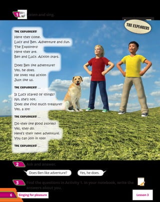 6
6 Singing for pleasure
CD 1
06
1
1 	Listen and sing.
2
2 	
Ask and answer.
Lesson 3
Does Ben like adventure? Yes, he does.
THE EXPLORERS
The Explorers!
Here they come.
Lucy and Ben. Adventure and fun.
The Explorers!
Here they are.
Ben and Lucy. Action stars.
Does Ben like adventure?
Yes, he does.
He loves real action
Just like us.
The Explorers! ...
Is Lucy scared of things?
No, she’s not.
Does she find much treasure?
Yes, a lot!
The Explorers! ...
Do they like good stories?
Yes, they do.
Here’s their next adventure.
You can join in too!
The Explorers! ...
3
3 	Find the questions in Activity 1. In your notebook, write the
answers about you.
 