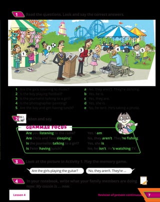 7
7
Revision of present continuous
3
3 	
Look at the picture in Activity 1. Play the memory game.
CD 1
08
2
2 	Listen and say.
1
1 	Read the questions. Look and say the correct answers.
Are the girls playing the guitar? No, they aren’t. They’re …
Lesson 4
G
Gr
ra
am
mm
ma
ar f
r fo
oc
cu
us
s
Are you listening to the radio?	 Yes, I am.
Are Chris and Tina sleeping?	 No, they aren’t. They’re fishing.
Is the journalist talking to a girl?	 Yes, she is.
Is Peter having lunch?	 No, he isn’t. He’s watching TV.
1 	 Are the girls listening to music?
2 	 Is the boy playing football?
3	 Is the journalist talking to a girl?
4 	 Is the photographer painting?
5 	 Are the boy and girl having lunch?
a 	 No, they aren’t. They’re dancing.
b 	Yes, he is.
c 	 Yes, they are.
d 	Yes, she is.
e 	 No, he isn’t. He’s taking a photo.
1
1
2
2
3
3 4
4 5
5
4
4 	 In your notebook, write what your family members are doing
now: My cousin is ... now.
 