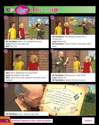 8 Reading for pleasure; value: working together
Mr Davidson: Mmm. It’s a beautiful statue.
Lucy: And it’s very, very old.
Ben: Yes, it is.
Ben: Mmm. What does he remember?
Lucy: And where is he now?
Ben: I think he’s in the museum. But what’s that
symbol?
Mr Davidson: Look – what can you see?
Mr Davidson: This strange symbol here …
I know this …
Lucy: What is it?
Mr Davidson: That’s it! Now I remember. Wait
here.
Mr Davidson: Here you are. Look at this.
Lucy: What is it?
Mr Davidson: A map from the museum.
CD 1
10
1
1
Lesson 5
1 2
3 4
5
Study the map, so then
you know. The places where
you need to go. When you get there,
look and find. A line like this to make a rhyme.
The lines together make a quiz.
To tell you where the
treasure is.
 