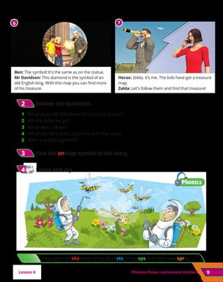 They wear masks when they do tests on wasps with the new spray.
Phonics focus: consonant clusters
3
3 	Find the strange symbol in the story.
CD 1
11
4
4 	Listen and say.
Ben: The symbol! It’s the same as on the statue.
Mr Davidson: This diamond is the symbol of an
old English king. With this map you can find more
of his treasure.
Horax: Zelda, it’s me. The kids have got a treasure
map.
Zelda: Let’s follow them and find that treasure!
9
2
2 	Answer the questions.
1	 What does Mr Davidson find on the statue?
2	 Where does he go?
3	 What does he get?
4 	 What can Ben and Lucy find with the map?
5	 Who is watching them?
Lesson 6
6 7
 
