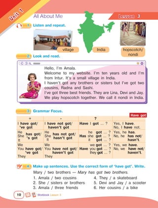 All About Me Lesson	
10
Unit
1
3
1.	 Listen and repeat.
3.	 Grammar Focus.
4.	 Make up sentences. Use the correct form of ‘have got’. Write.
Mary / two brothers — Mary has got two brothers.
1. Amala / two cousins
2. She / sisters or brothers	
3. Amala / three friends	
Hello, I’m Amala.
Welcome to my website. I’m ten years old and I’m
from Intur. It’s a small village in India.
I haven’t got any brothers or sisters but I’ve got two
cousins, Radna and Sashi.
I’ve got three best friends. They are Lina, Devi and Jay.
We play hopscotch together. We call it nondi in India.
4. They / a skateboard	
5. Devi and Jay / a scooter
6. Her cousins / a bike	
hopscotch/
nondi
village India
+ - ?
I have got/
’ve got
I have not got/
haven’t got
Have I got … ? Yes, I have.
No, I have not.
He
She
has got/
’s got
He
She
has not got/
hasn’t got
he   got … ?
Has she  got … ?
it     got … ?
Yes, he has.
No, he has not/
hasn’t.
We
You have got/
’ve got
They
We
You have not got/
haven’t got
They
we got … ?
Have you got … ?
they got … ?
Yes, we have.
No, we  have not/
        haven’t.
Have got
It It
Workbook Lesson 3
2.	 Look and read.
 