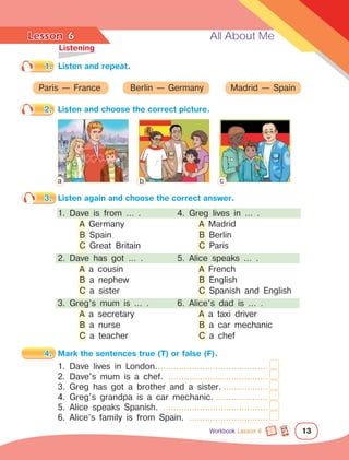 Lesson	 All About Me
13
1.	 Listen and repeat.
	Listening
2.	 Listen and choose the correct picture.
6
Paris — France Berlin — Germany Madrid — Spain
3.	 Listen again and choose the correct answer.
1. Dave is from … .
	 A Germany
	 B Spain
	 C Great Britain
2. Dave has got … .
	 A a cousin
	 B a nephew
	 C a sister
3. Greg’s mum is … .
	 A a secretary
	 B a nurse
	 C a teacher
4.	 Mark the sentences true (T) or false (F).
1. Dave lives in London............................................
2. Dave’s mum is a chef. .......................................
3. Greg has got a brother and a sister...................
4. Greg’s grandpa is a car mechanic......................
5. Alice speaks Spanish. .........................................
6. Alice’s family is from Spain. ...............................
4. Greg lives in … .
	 A Madrid
	 B Berlin
	 C Paris
5. Alice speaks … .
	 A French
	 B English
	 C Spanish and English
6. Alice’s dad is … .
	 A a taxi driver
	 B a car mechanic
	 C a chef
a b c
Workbook Lesson 6
 