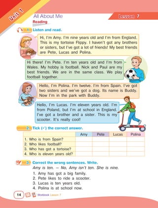 All About Me Lesson	
14
Unit
1
7
	Reading
1.	 Listen and read.
2.	 Tick () the correct answer.
3.	 Correct the wrong sentences. Write.
Amy is ten. — No, Amy isn’t ten. She is nine.
1. Amy has got a big family.
2. Pete likes to ride a scooter.
3. Lucas is ten years old.
4. Polina is at school now.
Amy Pete Lucas Polina
1. Who is from Spain?
2. Who likes football?
3. Who has got a tortoise?
4. Who is eleven years old?
Hi, I’m Amy. I’m nine years old and I’m from England.
This is my tortoise Flippy. I haven’t got any brothers
or sisters, but I’ve got a lot of friends! My best friends
are Pete, Lucas and Polina.
Hi there! I’m Pete. I’m ten years old and I’m from
Wales. My hobby is football. Nick and Paul are my
best friends. We are in the same class. We play
football together.
Hello, I’m Lucas. I’m eleven years old. I’m
from Poland, but I’m at school in England.
I’ve got a brother and a sister. This is my
scooter. It’s really cool!
Hello, I’m Polina. I’m twelve. I’m from Spain. I’ve got
two sisters and we’ve got a dog. Its name is Buddy.
Now I’m in the park with Buddy.
Workbook Lesson 7
 