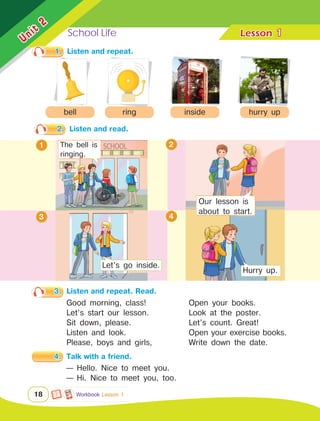 School Life Lesson	
Unit
2
18
1
1.	 Listen and repeat.
3.	 Listen and repeat. Read.
bell
2.	 Listen and read.
2
4
Workbook Lesson 1
ring inside hurry up
Good morning, class!
Let’s start our lesson.
Sit down, please.
Listen and look.
Please, boys and girls,
The bell is
ringing.
1
Open your books.
Look at the poster.
Let’s count. Great!
Open your exercise books.
Write down the date.
4.	 Talk with a friend.
— Hello. Nice to meet you.
— Hi. Nice to meet you, too.
3
Let’s go inside.
Hurry up.
Our lesson is
about to start.
 
