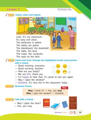 Lesson	 School Life
19
1.	 Listen, point and repeat.
3.	 Grammar Focus.
4.	 Talk with a friend.
2
Workbook Lesson 2
2.	 Listen and read. Change the highlighted words and practise
		 with a friend.
— Good morning, everyone.
— Good morning, teacher!
— How are you today?
— We are fine, thank you.
— I’m happy to hear that. It’s great to see you again.
— May I open the window?
— Certainly. It’s very hot in the classroom today.
— May I open the door?
— Yes, you may.
Look. It’s my classroom.
It’s cosy and clean.
The bookcase is yellow.
The desks are green.
The blackboard, the bookshelf,
The table, the door,
The maps, the computer,
The vase on the floor.
May
May I come in? — Yes, you may.
May I open the window? — Certainly.

 