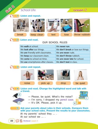 School Life Lesson	
Unit
2
22
We walk at school. We never run.
We look after our things. We don’t break or lose our things.
We are friendly with classmates. We are never rude.
We keep our classroom clean. We don’t throw rubbish.
We come to school on time. We are never late for school.
We use smartphones after classes. We don’t text in class.
5
3.	 Listen and repeat.
Workbook Lesson 5
be quiet
noise drop
pick up
1.	 Listen and repeat.
break
2.	 Listen and read.
OUR SCHOOL RULES
4.	 Listen and read. Change the highlighted word and talk with 	
		 a friend.
— Please, be quiet. What’s the noise?
— I’m sorry, I dropped my pencil case.
— It’s OK. Please, pick it up.
1
4
2
3
5.	 Ask your parents about rules in their schools. Compare them 	
		 with your school rules. Present the results to your classmates.
At my parents’ school they ... .
At our school we ... .
text
keep clean throw rubbish
lose
 