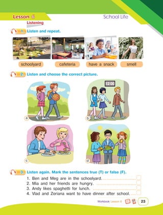 Lesson	 School Life
23
	Listening
6
1.	 Listen and repeat.
2.	 Listen and choose the correct picture.
3.	 Listen again. Mark the sentences true (T) or false (F).
Workbook Lesson 6
schoolyard cafeteria have a snack smell
1. Ben and Meg are in the schoolyard.............................
2. Mia and her friends are hungry. .................................
3. Andy likes spaghetti for lunch. ....................................
4. Vlad and Zoriana want to have dinner after school......
a b
c d
 