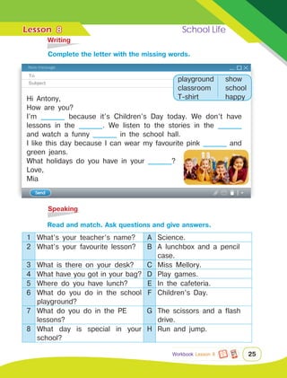 Lesson	 School Life
25
	Writing
	Speaking
8
Hi Antony,
How are you?
I’m ________ because it’s Children’s Day today. We don’t have
lessons in the ________. We listen to the stories in the ________
and watch a funny ________ in the school hall.
I like this day because I can wear my favourite pink ________ and
green jeans.
What holidays do you have in your ________?
Love,
Mia
		 Read and match. Ask questions and give answers.
1 What’s your teacher’s name? A Science.
2 What’s your favourite lesson? B A lunchbox and a pencil
case.
3 What is there on your desk? C Miss Mellory.
4 What have you got in your bag? D Play games.
5 Where do you have lunch? E In the cafeteria.
6 What do you do in the school
playground?
F Children’s Day.
7 What do you do in the PE
lessons?
G The scissors and a flash
drive.
8 What day is special in your
school?
H Run and jump.
		Сomplete the letter with the missing words.
playground
classroom
T-shirt
show
school
happy
Workbook Lesson 8
 