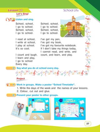 Lesson	 School Life
27
10
School, school,
I go to school.
School, school,
I go to school.
I read at school,
I write at school,
I play at school.
It’s so cool.
I count and laugh,
I learn and play,
I go to school
Every day.
	 Let’s Sing!
1. Listen and sing.
School, school,
I go to school.
School, school,
I go to school.
I’ve got my pen,
I’ve got my book,
I’ve got my favourite notebook.
If I don’t take my things today,
I cannot read, and write, and
count, and learn, and play.
	Project
1.	 Work in groups. Make a poster “School Timetable”.
1. Write the days of the week and the names of your lessons.
2. Colour, cut out and glue.
2.	 Say what you do at school every day.
2.	 Present your poster to other groups.
 