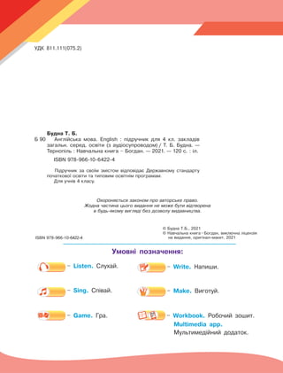Охороняється законом про авторське право.
Жодна частина цього видання не може бути відтворена
в будь-якому вигляді без дозволу видавництва.
© Будна Т.Б., 2021
© Навчальна книга 
– 
Богдан, виключна ліцензія
на видання, оригінал-макет, 2021
ISBN 978-966-10-6422-4
Умовні позначення:
УДК 811.111(075.2)
Б 90
– Listen. Слухай.
– Sing. Співай.
– Game. Гра. – Workbook. Робочий зошит.
Multimedia app.
Мультимедійний додаток.
– Write. Напиши.
– Make. Виготуй.
Аудіосупровід до підручника розміщений
в електронній бібліотеці за адресою:
https://lib.imzo.gov.ua
Будна Т. Б.
Б 90	 Англійська мова. English : підручник для 4 кл. закладів
загальн. серед. освіти (з аудіосупроводом)  
/ Т. Б. Будна. —
Тернопіль : Навчальна книга – Богдан. — 2021. — 120 с. : іл.
		 ISBN 978-966-10-6422-4
Підручник за своїм змістом відповідає Державному стандарту
початкової освіти та типовим освітнім програмам.
Для учнів 4 класу.
 