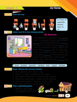 Lesson	 My Home
33
2.	 Listen and fill in the missing words.
	Listening
Workbook Lesson 6
3.	 Read. Choose the correct answer.
1. The bedroom isn’t small / big.
2. There is a bed / shelves in the room.
3. The desk is next to / in front of the window.
4. There are many toys / books on the shelves.
5. There are posters / pictures on the walls.
6. The pink carpet is on the floor / wall.
desk posters parents’ window bed carpet shelves
My Bedroom
My bedroom is opposite my __________
room. It’s very big. I’ve got a comfortable
__________ and I’ve also got a nice __________.
The desk is in front of the __________ so
I do my homework there. There are
three long __________ next to my desk.
I put my books on them. There are
some great __________ of my favourite pop
singers and film stars on the walls.
It’s a really nice bedroom, but I don’t like the __________ on
the floor. It’s pink and I hate pink!
4.	 Play a guessing game.
— Where’s your dog?
— It’s opposite the house. b
a c
6
1.	 Look and say.
1 2 3 4 5
in front of
opposite
behind
next to
on
The robot is in front of the chair. — Picture 1.
 