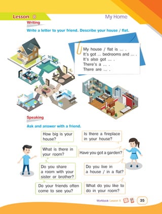 Lesson	 My Home
35
My house / flat is … .
It’s got … bedrooms and … .
It’s also got … .
There’s a … .
There are … .
	Writing
	Speaking
How big is your
house?
What is there in
your room? Have you got a garden?
Is there a fireplace
in your house?
		Ask and answer with a friend.
		Write a letter to your friend. Describe your house / flat.
8
Do you share
a room with your
sister or brother?
Do you live in
a house / in a flat?
Do your friends often
come to see you?
What do you like to
do in your room?
Workbook Lesson 8
 
