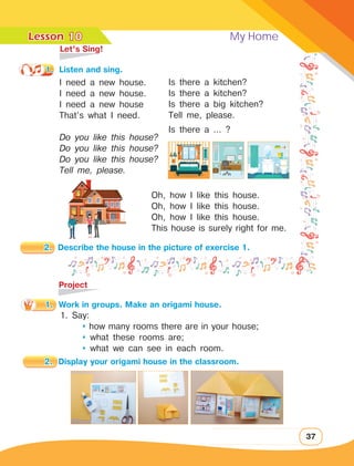 Lesson	 My Home
37
	 Let’s Sing!
1.	 Listen and sing.
I need a new house.
I need a new house.
I need a new house
That’s what I need.
Do you like this house?
Do you like this house?
Do you like this house?
Tell me, please.
	Project
1. Say:
	  how many rooms there are in your house;
	  what these rooms are;
	  what we can see in each room.
Is there a kitchen?
Is there a kitchen?
Is there a big kitchen?
Tell me, please.
Is there a … ?
10
Oh, how I like this house.
Oh, how I like this house.
Oh, how I like this house.
This house is surely right for me.
2.	 Describe the house in the picture of exercise 1.
1.	 Work in groups. Make an origami house.
2.	 Display your origami house in the classroom.
 
