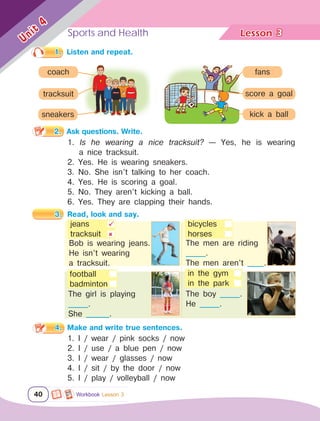 Sports and Health Lesson	
40
Unit
4
3
Workbook Lesson 3
2.	 Ask questions. Write.
1.	 Listen and repeat.
1. Is he wearing a nice tracksuit? — Yes, he is wearing
a nice tracksuit.
2. Yes. He is wearing sneakers.
3. No. She isn’t talking to her coach.
4. Yes. He is scoring a goal.
5. No. They aren’t kicking a ball.
6. Yes. They are clapping their hands.
3.	 Read, look and say.
The men are riding
______.
The men aren’t _____.
The girl is playing 		
______.
She _______.
The boy ______.
He ______.
jeans
tracksuit


football
badminton
	 Bob is wearing jeans.
	 He isn’t wearing 			
	 a tracksuit.
bicycles
horses
in the gym
in the park
1. I / wear / pink socks / now
2. I / use / a blue pen / now
3. I / wear / glasses / now
4. I / sit / by the door / now
5. I / play / volleyball / now
4.	 Make and write true sentences.
coach
tracksuit
sneakers
fans
kick a ball
score a goal
 