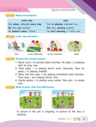 Lesson	 Sports and Health
41
4
Workbook Lesson 4
1.	 Read and compare.
every day now
She plays volleyball every day. She is playing volleyball now.
Do they run quickly? Are they running quickly?
He doesn’t wear T-shirts. He isn’t wearing a T-shirt now.
2.	 Look, say and write.
now every Saturday at the moment often
3.	 Choose the correct answer.
1. Nazar runs / is running every morning. He plays / is playing
with his dog now.
2. Pete plays / is playing tennis every Saturday. Now he
plays / is playing football.
3. Mary and Ann play / are playing basketball every Sunday.
They play / are playing tennis now.
4. Candy skates / is skating every winter. She skis / is skiing
now.
4.	 Work in pairs. Find five differences.
In picture A the girl is skipping. In picture B the boy is
skipping.
A B
 