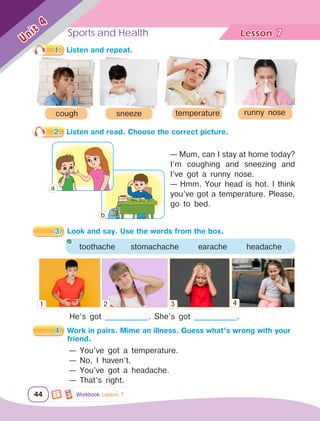 Sports and Health Lesson	
44
Unit
4
He’s got _____________. She’s got _____________.
1.	 Listen and repeat.
cough temperature runny nose
sneeze
2.	 Listen and read. Choose the correct picture.
— Mum, can I stay at home today?
I’m coughing and sneezing and
I’ve got a runny nose.
— Hmm. Your head is hot. I think
you’ve got a temperature. Please,
go to bed.
3.	 Look and say. Use the words from the box.
toothache stomachache earache headache
4.	 Work in pairs. Mime an illness. Guess what’s wrong with your 	
		friend.
— You’ve got a temperature.
— No, I haven’t.
— You’ve got a headache.
— That’s right.
7
Workbook Lesson 7
1 2 3 4
а
b
 