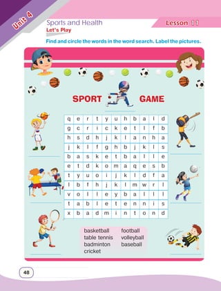 Sports and Health Lesson	
48
Unit
4
11
	 Let’s Play
q e r t y u h b a l d
g c r i c k e t l f b
h s d h j k l a n h a
j k l f g h b j k l s
b a s k e t b a l l e
e t d k o m a q e s b
t y u o i j k l d f a
l b f h j k l m w r l
v o l l e y b a l l l
t a b l e t e n n i s
x b a d m i n t o n d
basketball
table tennis
badminton
cricket
football
volleyball
baseball
		 Find and circle the words in the word search. Label the pictures.
SPORT GAME
 