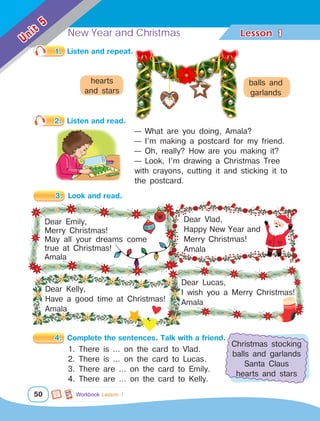 New Year and Christmas Lesson	
50
Unit
5
1
3.	 Look and read.
Dear Lucas,
I wish you a Merry Christmas!
Amala
Dear Emily,
Merry Christmas!
May all your dreams come
true at Christmas!
Amala
Dear Vlad,
Happy New Year and
Merry Christmas!
Amala
1.	 Listen and repeat.
2.	 Listen and read.
— What are you doing, Amala?
— I’m making a postcard for my friend.
— Oh, really? How are you making it?
— Look, I’m drawing a Christmas Tree
with crayons, cutting it and sticking it to
the postcard.
4.	 Complete the sentences. Talk with a friend.
Dear Kelly,
Have a good time at Christmas!
Amala
hearts
and stars
balls and
garlands
Christmas stocking
balls and garlands
Santa Claus
hearts and stars
1. There is … on the card to Vlad.
2. There is … on the card to Lucas.
3. There are … on the card to Emily.
4. There are … on the card to Kelly.
Workbook Lesson 1
 