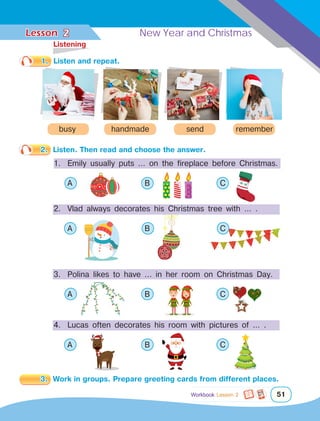 Lesson	 New Year and Christmas
51
1.	 Listen and repeat.
handmade
busy send remember
2 New Year and Christmas
2.	 Listen. Then read and choose the answer.
1.	 Emily usually puts … on the fireplace before Christmas.
	 A 			 B 			 C
2.	 Vlad always decorates his Christmas tree with … .
	 A 			 B 			 C	
3. 	Polina likes to have ... in her room on Christmas Day.
	 A 			 B 			 C	
4. 	Lucas often decorates his room with pictures of … .
	 A 			 B 			 C	
3.	 Work in groups. Prepare greeting cards from different places.
	Listening
Workbook Lesson 2
 