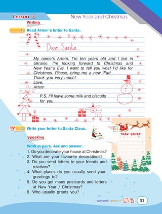Lesson	 New Year and Christmas
53
	Writing
1.	 Read Artem’s letter to Santa.
My name’s Artem. I’m ten years old and I live in
Ukraine. I’m looking forward to Christmas and
New Year’s Eve. I want to tell you what I’d like for
Christmas. Please, bring me a new iPad.
Thank you very much!
Love,
Artem
P.S. I’ll leave some milk and biscuits
for you.
Dear Santa!
4
	Speaking
		Work in pairs. Ask and answer.
1. Do you decorate your house at Christmas?
2. What are your favourite decorations?
3. Do you send letters to your friends and
relatives?
4. What places do you usually send your
greetings to?
5. Do you get many postcards and letters
at New Year / Christmas?
6. Who usually greets you?
AIR MAIL
53
Workbook Lesson 4
2.	 Write your letter to Santa Claus.
 