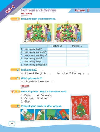 New Year and Christmas Lesson	
54
Unit
5
5
1. 	Look and spot the differences.
	 Let’s Play
Picture A Picture B
1. How many balls?
2. How many garlands?
3. How many stockings?
4. How many girls?
5. How many boys?
6. How many presents?
2. 	Look and say.
In picture A the girl is … . In picture B the boy is … .
	Project
3. 	Which picture is it?
In this picture there are … .
A B
1. Draw.
2. Cut out.
3. Glue.
1.	 Work in groups. Make a Christmas card.
4. Decorate.
5. Write.
2. 	Present your cards to other groups.
 