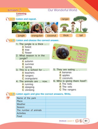 Lesson	 Our Wonderful World
61
	Listening
1.	 Listen and repeat.
6
Workbook Lesson 6
3.	 Listen again and give the correct answers. Write.
Name of the park
Place
Weather
Season
The number of animals
Activities
Food
2.	 Listen and choose the correct answer.
5. They are eating … .
	 A bananas
	 B apples
	 C coconuts
6. Who is giving them food?
	 A The kids
	 B The vets
	 C The rangers
1. The jungle is a thick … .
	 A forest
	 B tree
	 C flower
2. What season is in the
jungle?
	 A autumn
	 B summer
	 C spring
3. This is a school for … .
	 A teachers
	 B rangers
	 C orangutans
4. The animals are … now.
	 A running
	 B sleeping
	 C climbing
orangutan coconut
ranger
jungle tall
thick
Orangutan
Jungle
School
in Borneo
 