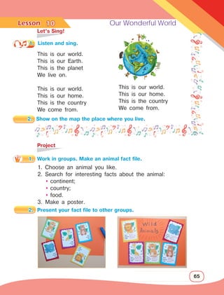 Lesson	 Our Wonderful World
65
	 Let’s Sing!
This is our world.
This is our Earth.
This is the planet
We live on.
This is our world.
This is our home.
This is the country
We come from.
10
1.	 Listen and sing.
This is our world.
This is our home.
This is the country
We come from.
	Project
2.	 Show on the map the place where you live.
1.	 Work in groups. Make an animal fact file.
1. Choose an animal you like.
2. Search for interesting facts about the animal:
	 	
continent;
	 	
country;
	 	
food.
3. Make a poster.
2.	 Present your fact file to other groups.
 