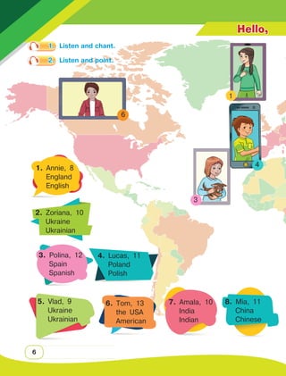 6
3
1. Annie, 8
England
English
2. Zoriana, 10
Ukraine
Ukrainian
3. Polina, 12
Spain
Spanish
4. Lucas, 11
Poland
Polish
5. Vlad, 9
Ukraine
Ukrainian
6. Tom, 13
the USA
American
7. Amala, 10
India
Indian
8. Mia, 11
China
Chinese
Hello,
1.	 Listen and chant.
2.	 Listen and point.
1
6
4
 