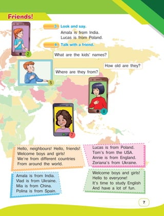 7
2
7
8
Friends!
3.	 Look and say.
What are the kids’ names?
How old are they?
Where are they from?
Hello, neighbours! Hello, friends!
Welcome boys and girls!
We’re from different countries
From around the world.
Amala is from India.
Vlad is from Ukraine.
Mia is from China.
Polina is from Spain.
Lucas is from Poland.
Tom’s from the USA.
Annie is from England.
Zoriana’s from Ukraine.
Welcome boys and girls!
Hello to everyone!
It’s time to study English
And have a lot of fun.
5
4.	 Talk with a friend.
Amala is from India.
Lucas is from Poland.
 