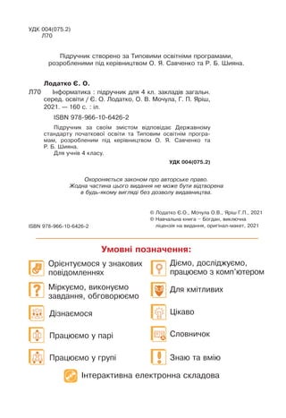 Дізнаємося
Працюємо у парі
Працюємо у групі
Цікаво
Для кмітливих
Знаю та вмію
Словничок
Діємо, досліджуємо,
працюємо з комп’ютером
Орієнтуємося у знакових
повідомленнях
Міркуємо, виконуємо
завдання, обговорюємо
© 
Лодатко Є.О., Мочула О.В., Яріш Г.П., 2021
© 
Навчальна книга – Богдан, виключна
ліцензія на видання, оригінал-макет, 2021
ISBN 978-966-10-6426-2
Умовні позначення:
Лодатко Є. О.
Л70		 Інформатика : підручник для 4 кл. закладів загальн.
серед. освіти / Є. О. Лодатко, О. В. Мочула, Г. П. Яріш,
2021. — 160 с. : іл.
ISBN 978-966-10-6426-2
Підручник за своїм змістом відповідає Державному
стандарту початкової освіти та Типовим освітнім програ-
мам, розробленим під керівництвом О. Я. Савченко та
Ð. Б. Øияна.
Для учнів 4 класу.
УДК 004(075.2)
Охороняється законом про авторське право.
Жодна частина цього видання не може бути відтворена
в будь-якому вигляді без дозволу видавництва.
УДК 004(075.2)
Л70
Ï³äðó÷íèê ñòâîðåíî çà Òèïîâèìè îñâ³òí³ìè ïðîãðàìàìè,
ðîçðîáëåíèìè ï³ä êåð³âíèöòâîì Î. ß. Ñàâ÷åíêî òà Ð. Á. Øèÿíà.
Інтерактивна електронна складова
 