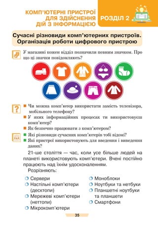 35
Комп’ютерні пристрої для здійснення дій з інформацією
Сучасні різновиди комп’ютерних пристроїв.
Організація роботи цифрового пристрою
	 У магазині кожен відділ позначили певним значком. Про
що ці значки повідомляють?
	  Чи можна комп’ютер використати замість телевізора,
              мобільного телефону?
	
У яких інформаційних процесах ти використовуєш
комп’ютер?
	
Як безпечно працювати з комп’ютером?
	  Які різновиди сучасних комп’ютерів тобі відомі?
	Які пристрої використовують для введення і виведення
даних?
21-ше століття — час, коли усе більше людей на
планеті використовують комп’ютери. Вчені постійно
працюють над їхнім удосконаленням.
Розрізняють:
 
Сервери
 
Настільні комп’ютери
(десктопи)
 Мережеві комп’ютери
(неттопи)
 
Мікрокомп’ютери
 
Моноблоки
 
Ноутбуки та нетбуки
 
Планшетні ноутбуки
та планшети
 Смартфони
РОЗДІЛ 2
КОМП’ЮТЕРНІ ПРИСТРОЇ
ДЛЯ ЗДІЙСНЕННЯ
ДІЙ З ІНФОРМАЦІЄЮ
 