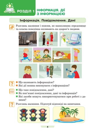 4
Інформація. Повідомлення. Дані
	 Розглянь малюнки і поясни, як навколишнє середовище
та власна поведінка впливають на здоров’я лю­
дини.
	  Що називають інформацією?
	Які дії можна виконувати з інформацією?
	  Що таке повідомлення, дані?
	Як пов’язані повідомлення, дані та інформація?
	Які засоби можуть використовуватися при роботі з да-
ними?
	 Розглянь малюнки. Підготуй відповіді на запитання.
РОЗДІЛ 1 ІНФОРМАЦІЯ. ДІЇ
З ІНФОРМАЦІЄЮ
 