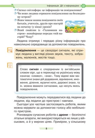 5
Ð
о
з
д
і
л
І
.
Інформація. Дії з інформацією
 Сигнал	світлофора:	це	інформація	чи	повідом	
лення?
	Чи	може	людина	отримати	повідомлення	на	безлюдно-
му	острові?
	Яким	чином	можна	повідомити	своїх	
батьків,	учителів,	друзів	про	настрій	
на	початку	(у	кінці)	уроків?
	Який	 смайлик	 із	 «Галявинки	 на-
строю»	якнайкраще	передає	твій	на-
стрій?	Чому?
Людина отримує і передає різну інформацію про
навколишнє середовище за допомогою повідомлень.
Повідомлення — це своєрідні сигнали, які отри-
мує людина у вигляді різних звуків, тексту, зобра-
жень, малюнків, жестів тощо.
Слово сигнал є спорідненим із англійським
словом sign, що в перекладі на українську мову
означає «символ», «знак». Тому відомі вам ма-
тематичні знаки дій додавання, віднімання, мно-
ження, ділення, музичні ноти, дорожні знаки, та
ін. можна вважати сигналами, що несуть якесь
повідомлення.
Повідомлення можуть передаватися від людини до
людини, від людини до пристрою і навпаки.
Сьогодні усе частіше застосовують роботів, якими
можна керувати за допомогою голосу або мобільно-
го пристрою.
Ðізновидом сучасних роботів є дрони — безпілотні
літальні апарати, які використовуються не лише у вій-
ськових, а й у мирних цілях. Приміром, у сільському
 