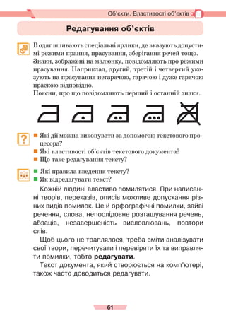 61
Об’єкти. Властивості об’єктів
Редагування об’єктів
	 В одяг вшивають спеціальні ярлики, де вказують допусти-
мі режими прання, прасування, зберігання речей тощо.
	 Знаки, зображені на малюнку, повідомляють про режими
прасування. Наприклад, другий, третій і четвертий ука-
зують на прасування негарячою, гарячою і дуже гарячою
праскою відповідно.
	 Поясни, про що повідомляють перший і останній знаки.
	  
Які дії можна виконувати за допомогою текстового про-
цесора?
	
Які властивості об’єктів текстового документа?
	
Що таке редагування тексту?
	  Які правила введення тексту?
	
Як відредагувати текст?
Кожній людині властиво помилятися. При написан-
ні творів, переказів, описів можливе допускання різ-
них видів помилок. Це й орфографічні помилки, зайві
речення, слова, непослідовне розташування речень,
абзаців, незавершеність висловлювань, повтори
слів.
Щоб цього не траплялося, треба вміти аналізувати
свої твори, перечитувати і перевіряти їх та виправля-
ти помилки, тобто редагувати.
Текст документа, який створюється на комп’ютері,
також часто доводиться редагувати.
 