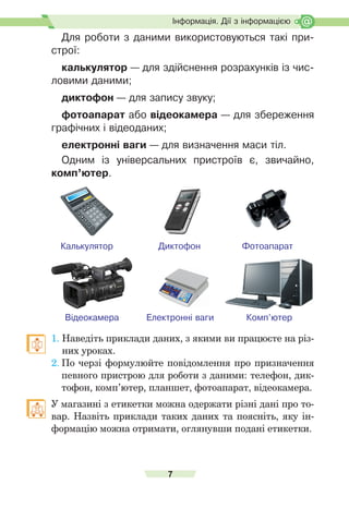 7
Ð
о
з
д
і
л
І
.
Інформація. Дії з інформацією
Для роботи з даними використовуються такі при-
строї:
калькулятор — для здійснення розрахунків із чис-
ловими даними;
диктофон — для запису звуку;
фотоапарат або відеокамера — для збереження
графічних і відеоданих;
електронні ваги — для визначення маси тіл.
Одним із універсальних пристроїв є, звичайно,
комп’ютер.
Калькулятор
Комп’ютер
Відеокамера Електронні ваги
Диктофон Фотоапарат
1. Наведіть	приклади	даних,	з	якими	ви	працюєте	на	різ-
них	уроках.
2.	По	черзі	формулюйте	повідомлення	про	призначення	
певного	пристрою	для	роботи	з	даними:	телефон,	дик-
тофон,	комп’ютер,	планшет,	фотоапарат,	відеокамера.
	 У	магазині	з	етикетки	можна	одержати	різні	дані	про	то-
вар.	Назвіть	приклади	таких	даних	та	поясніть,	яку	ін-
формацію	можна	отримати,	оглянувши	подані	етикетки.
 